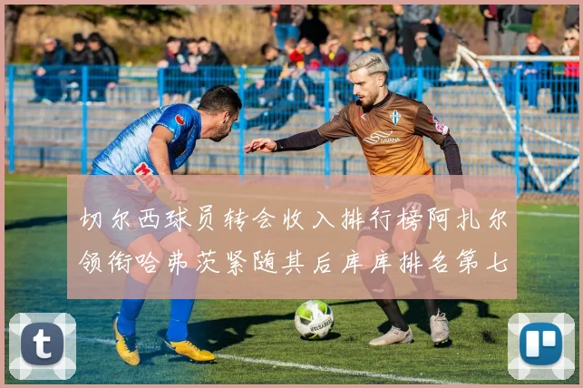 切尔西球员转会收入排行榜阿扎尔领衔哈弗茨紧随其后库库排名第七