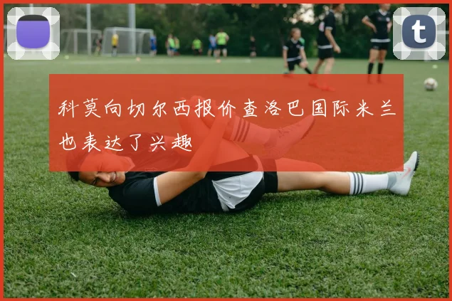 科莫向切尔西报价查洛巴国际米兰也表达了兴趣