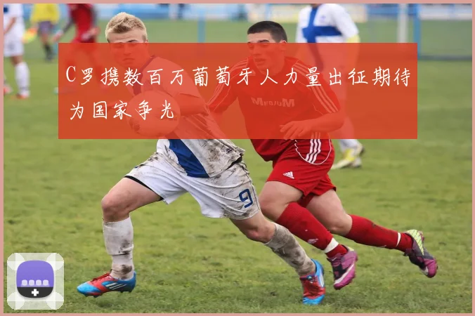 C罗携数百万葡萄牙人力量出征期待为国家争光