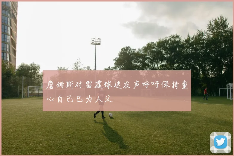 詹姆斯对雷霆球迷发声呼吁保持童心自己已为人父