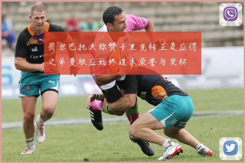 贝尔巴托夫称赞卡里克转正是应得之举曼联应始终追求荣誉与奖杯