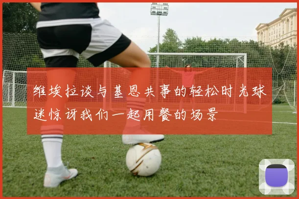 维埃拉谈与基恩共事的轻松时光球迷惊讶我们一起用餐的场景