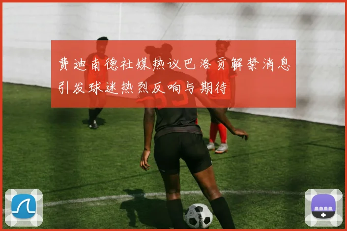 费迪南德社媒热议巴洛贡解禁消息引发球迷热烈反响与期待