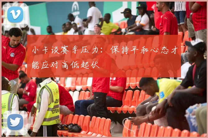 小卡谈赛季压力：保持平和心态才能应对高低起伏