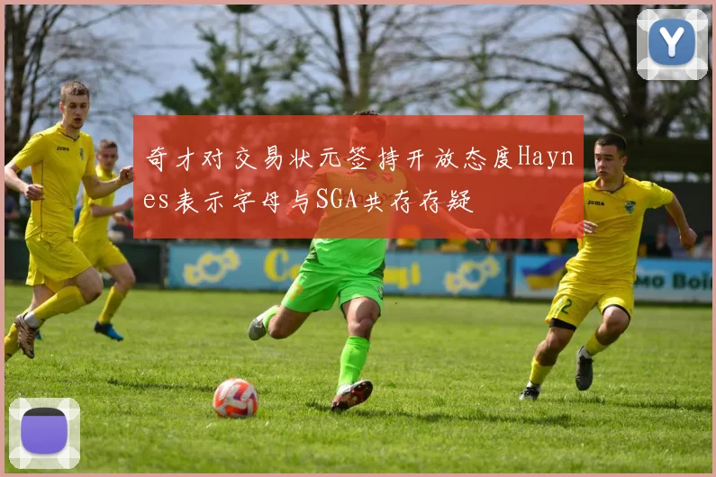 奇才对交易状元签持开放态度Haynes表示字母与SGA共存存疑