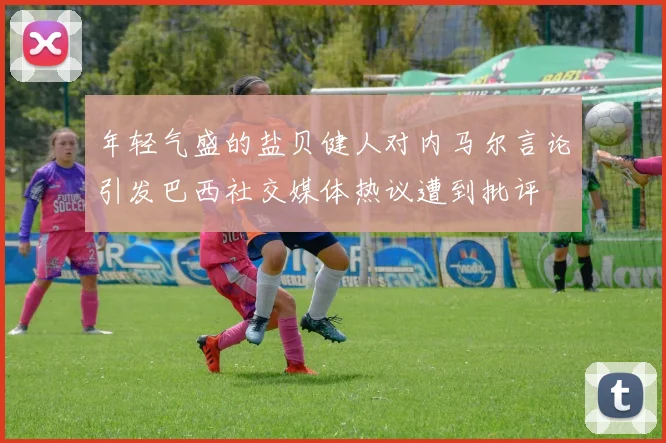 年轻气盛的盐贝健人对内马尔言论引发巴西社交媒体热议遭到批评
