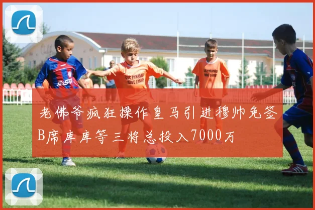 老佛爷疯狂操作皇马引进穆帅免签B席库库等三将总投入7000万