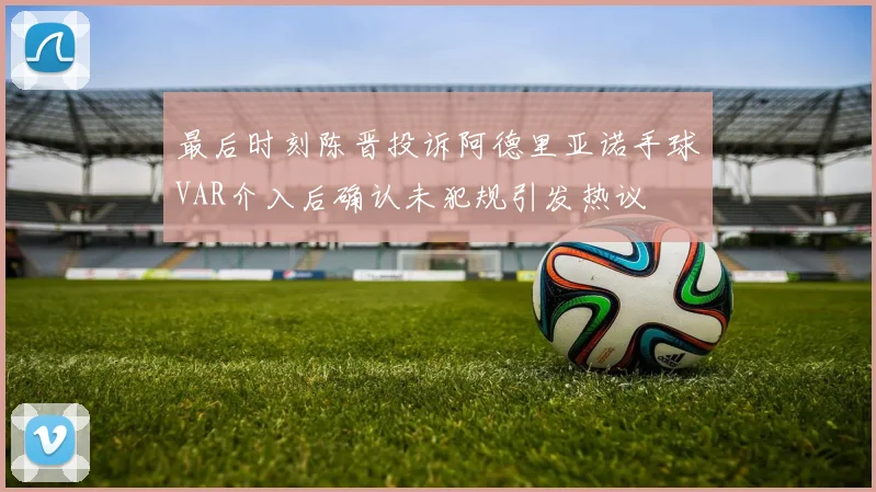 最后时刻陈晋投诉阿德里亚诺手球VAR介入后确认未犯规引发热议