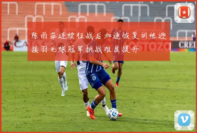陈雨菲连续征战后加速恢复训练迎接羽毛球冠军挑战难度提升