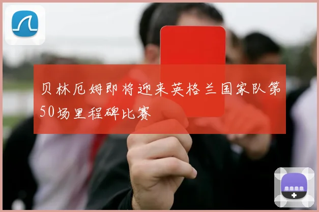贝林厄姆即将迎来英格兰国家队第50场里程碑比赛