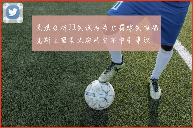 美媒分析JR失误与希尔罚球失准福克斯上篮前文班两罚不中引争议