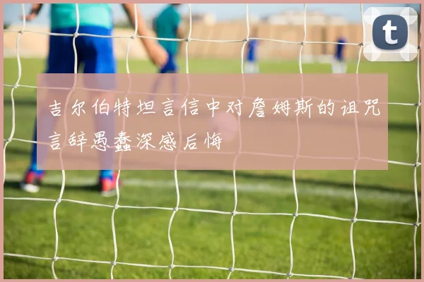 吉尔伯特坦言信中对詹姆斯的诅咒言辞愚蠢深感后悔