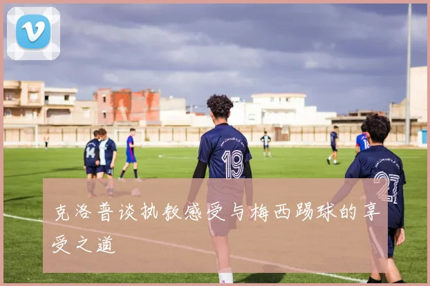 克洛普谈执教感受与梅西踢球的享受之道